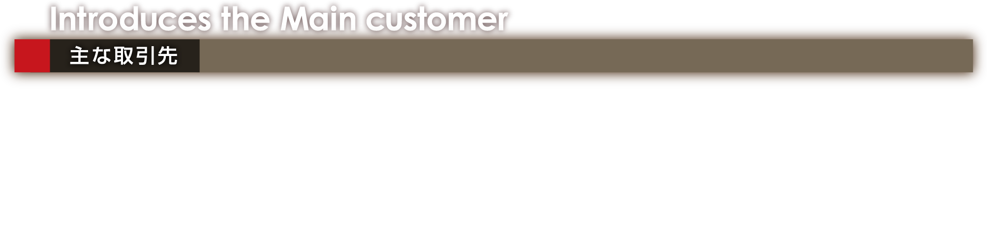 Introduces the Main customer 主な取引先 ●日本ピストンリング株式会社 殿 ●日産トレーディング株式会社 殿 ●矢島鋳工株式会社 殿 ●マーレエレクトリックドライブスジャパン株式会社 殿 ●株式会社不二越 殿 ●株式会社日ピス福島製造所 殿 ●株式会社ナチ東北精工 殿 ●東京スリーブ株式会社 殿 ●株式会社MORI 殿 ●森川産業株式会社 殿 ●株式会社遠山機材 殿 ●株式会社トウチュウ 殿 ●岐垣鋼業株式会社 殿 ●二見屋工業株式会社 殿 ●明立工業株式会社 殿  （順不同）